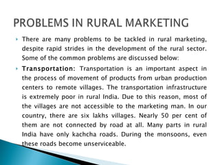 There are many problems to be tackled in rural marketing, despite rapid strides in the development of the rural sector. Some of the common problems are discussed below: Transportation:  Transportation is an important aspect in the process of movement of products from urban production centers to remote villages. The transportation infrastructure is extremely poor in rural India. Due to this reason, most of the villages are not accessible to the marketing man. In our country, there are six lakhs villages. Nearly 50 per cent of them are not connected by road at all. Many parts in rural India have only kachcha roads. During the monsoons, even these roads become unserviceable. 