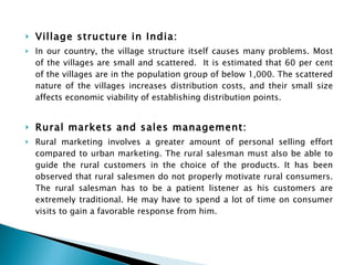 Village structure in India:  In our country, the village structure itself causes many problems. Most of the villages are small and scattered.  It is estimated that 60 per cent of the villages are in the population group of below 1,000. The scattered nature of the villages increases distribution costs, and their small size affects economic viability of establishing distribution points. Rural markets and sales management:   Rural marketing involves a greater amount of personal selling effort compared to urban marketing. The rural salesman must also be able to guide the rural customers in the choice of the products. It has been observed that rural salesmen do not properly motivate rural consumers. The rural salesman has to be a patient listener as his customers are extremely traditional. He may have to spend a lot of time on consumer visits to gain a favorable response from him. 