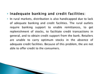 Inadequate banking and credit facilities:  In rural markets, distribution is also handicapped due to lack of adequate banking and credit facilities. The rural outlets require banking support to enable remittances, to get replenishment of stocks, to facilitate credit transactions in general, and to obtain credit support from the bank. Retailers are unable to carry optimum stocks in the absence of adequate credit facilities. Because of this problem, the are not able to offer credit to the consumers. 