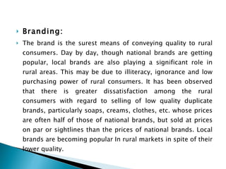 Branding:  The brand is the surest means of conveying quality to rural consumers. Day by day, though national brands are getting popular, local brands are also playing a significant role in rural areas. This may be due to illiteracy, ignorance and low purchasing power of rural consumers. It has been observed that there is greater dissatisfaction among the rural consumers with regard to selling of low quality duplicate brands, particularly soaps, creams, clothes, etc. whose prices are often half of those of national brands, but sold at prices on par or sightlines than the prices of national brands. Local brands are becoming popular In rural markets in spite of their lower quality. 