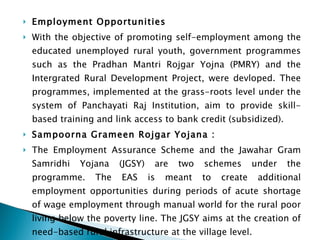 Employment Opportunities With the objective of promoting self-employment among the educated unemployed rural youth, government programmes such as the Pradhan Mantri Rojgar Yojna (PMRY) and the Intergrated Rural Development Project, were devloped. Thee programmes, implemented at the grass-roots level under the system of Panchayati Raj Institution, aim to provide skill-based training and link access to bank credit (subsidized). Sampoorna Grameen Rojgar Yojana : The Employment Assurance Scheme and the Jawahar Gram Samridhi Yojana (JGSY) are two schemes under the programme. The EAS is meant to create additional employment opportunities during periods of acute shortage of wage employment through manual world for the rural poor living below the poverty line. The JGSY aims at the creation of need-based rural infrastructure at the village level. 