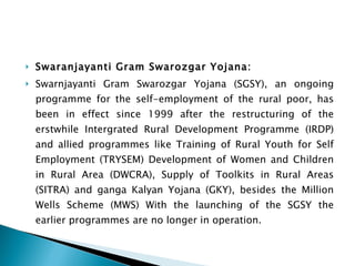 Swaranjayanti Gram Swarozgar Yojana: Swarnjayanti Gram Swarozgar Yojana (SGSY), an ongoing programme for the self-employment of the rural poor, has been in effect since 1999 after the restructuring of the erstwhile Intergrated Rural Development Programme (IRDP) and allied programmes like Training of Rural Youth for Self Employment (TRYSEM) Development of Women and Children in Rural Area (DWCRA), Supply of Toolkits in Rural Areas (SITRA) and ganga Kalyan Yojana (GKY), besides the Million Wells Scheme (MWS) With the launching of the SGSY the earlier programmes are no longer in operation. 