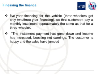 Finessing the finance five-year financing for the vehicle (three-wheelers get only two/three-year financing), so that customers pay a monthly instalment approximately the same as that for a three-wheeler. "The instalment payment has gone down and income has increased, boosting net earnings. The customer is happy and the sales have jumped 