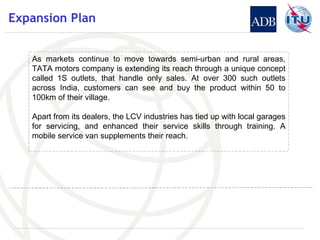 Expansion Plan As markets continue to move towards semi-urban and rural areas, TATA motors company is extending its reach through a unique concept called 1S outlets, that handle only sales. At over 300 such outlets across India, customers can see and buy the product within 50 to 100km of their village.  Apart from its dealers, the LCV industries has tied up with local garages for servicing, and enhanced their service skills through training. A mobile service van supplements their reach. 