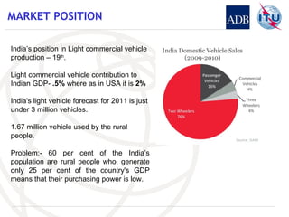 MARKET POSITION India’s position in Light commercial vehicle production – 19 th . Light commercial vehicle contribution to Indian GDP-  .5%  where as in USA it is  2% India's light vehicle forecast for 2011 is just under 3 million vehicles. 1.67 million vehicle used by the rural people. Problem:- 60 per cent of the India’s population are rural people who, generate only 25 per cent of the country's GDP means that their purchasing power is low. 