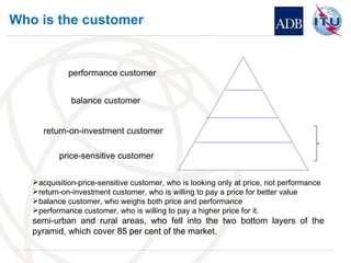 Who is the customer ? country. price-sensitive customer return-on-investment customer balance customer performance customer acquisition-price-sensitive customer, who is looking only at price, not performance return-on-investment customer, who is willing to pay a price for better value balance customer, who weighs both price and performance performance customer, who is willing to pay a higher price for it. semi-urban and rural areas, who fell into the two bottom layers of the pyramid, which cover 85 per cent of the market. 
