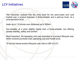 LCV Initiatives The Industries realised that the entry level for the semi-urban and rural market was a product between a three-wheeler and a pick-up truck, at a price-sensitive level . loads up to 1.5 tonnes over distances up to 300km four-wheeler at a price slightly higher than a three-wheeler, but offering greater stability, safety and comfort.  More important, the operating cost was extended to a product lifecycle cost, which covered purchase cost, operating cost and resale price.  "It has the lowest product lifecycle cost; that is USP of LCV. 