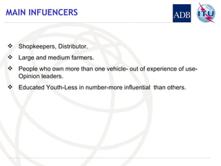 MAIN INFUENCERS Shopkeepers, Distributor. Large and medium farmers. People who own more than one vehicle- out of experience of use- Opinion leaders. Educated Youth-Less in number-more influential  than others. 