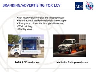 BRANDING/ADVERTISING FOR LCV Not much visibility inside the villages/ bazar Heard about it on Radio/television/newspaper. Strong word of mouth- through influencers. Wall painting. Display vans. TATA ACE road show Mahindra Pickup road show 