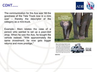 CONT…… The communication for the Ace was 'All the goodness of the Tata Truck now in a mini size' – thereby the descriptor of the category as a mini-truck. Example:- Mani relates the case of a person who wanted to set up a  paan-bidi  shop. When he saw the Ace, he bought the vehicle instead. "With approximately the same investment, he now gets bigger returns and more prestige," 