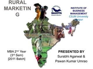 RURAL
MARKETIN                INSTITUTE OF
                          BUSINESS

   G                    MANAGEMENT
                       CSJM University
                          Kanpur




 MBA 2nd Year    PRESENTED BY
   (3rd Sem)     Surabhi Agarwal &
 [2011 Batch]
                Pawan Kumar Umrao
 
