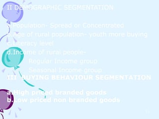 II DEMOGRAPHIC SEGMENTATION

a.Population- Spread or Concentrated
b.Age of rural population- youth more buying
c.Literacy level
d.Income of rural people-
        Regular Income group
        Seasonal Income group
III BUYING BEHAVIOUR SEGMENTATION

a.High priced branded goods
b.Low priced non branded goods
                                          11
 