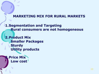 MARKETING MIX FOR RURAL MARKETS

1.Segmentation and Targeting
   Rural consumers are not homogeneous

2.Product Mix
   Smaller Packages
   Sturdy
   Utility products

3.Price Mix
   Low cost

                                         13
 