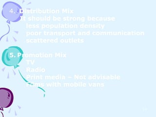 4. Distribution Mix
   It should be strong because
     less population density
     poor transport and communication
     scattered outlets

5. Promotion Mix
     TV
     Radio
     Print media – Not advisable
     Films with mobile vans


                                    14
 