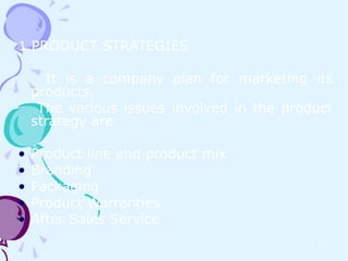 1.PRODUCT STRATEGIES

      It is a company plan for marketing its
    products.
     The various issues involved in the product
    strategy are

•   Product line and product mix
•   Branding
•   Packaging
•   Product Warranties
•   After Sales Service
                                            17
 