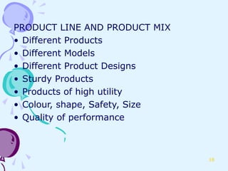 PRODUCT LINE AND PRODUCT MIX
• Different Products
• Different Models
• Different Product Designs
• Sturdy Products
• Products of high utility
• Colour, shape, Safety, Size
• Quality of performance



                                18
 