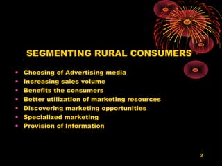 SEGMENTING RURAL CONSUMERS

•   Choosing of Advertising media
•   Increasing sales volume
•   Benefits the consumers
•   Better utilization of marketing resources
•   Discovering marketing opportunities
•   Specialized marketing
•   Provision of Information



                                                2
 