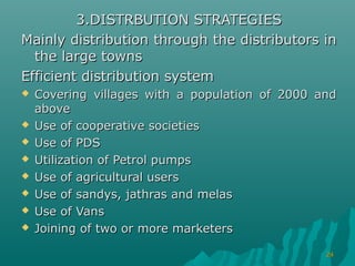 3.DISTRBUTION STRATEGIES
Mainly distribution through the distributors in
  the large towns
Efficient distribution system
   Covering villages with a population of 2000 and
    above
   Use of cooperative societies
   Use of PDS
   Utilization of Petrol pumps
   Use of agricultural users
   Use of sandys, jathras and melas
   Use of Vans
   Joining of two or more marketers

                                                 24
 