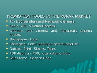 PROMOTION TOOLS IN THE RURAK MARKET
   TV- Doordarshan and Regional channels
   Radio- AIR, Vividha Bharathi
   Cinema- Tent Cinema and Temporary cinema
    houses
   Newspaper- Local
   Packaging- Local language communication
   Outdoor Print- Stones, Trees
   POP displays- PDS, local retail outlets
   Sales force- Door to Door


                                          26
 