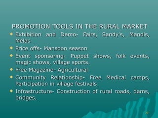 PROMOTION TOOLS IN THE RURAL MARKET
   Exhibition and Demo- Fairs, Sandy's, Mandis,
    Melas
   Price offs- Mansoon season
   Event sponsoring- Puppet shows, folk events,
    magic shows, village sports.
   Free Magazine- Agricultural
   Community Relationship- Free Medical camps,
    Participation in village festivals
   Infrastructure- Construction of rural roads, dams,
    bridges.

                                                    27
 