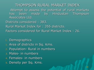 THOMPSON RURAL MARKET INDEX
   Attempt to assess the potential of rural markets
  has been made by Hindustan Thompson
  Associates Ltd.
Districts considered : 383.
Rural Market Index for : 355 districts.
Factors considered for Rural Market Index : 26.

I.   Demographics
1.   Area of districts in Sq. Kms.
2.   Population- Rural in numbers
3.   Males- in numbers
4.   Females- in numbers
5.   Density per Sq. Kms.
                                                 28
 
