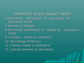 THOMPSON RURAL MARKET INDEX
6.Percentage distribution of population by
  population strata
7.Number of Villages
8.Percentage distribution of villages by population
  strata
9. Literates – Rural (in numbers)
10. Percentage of literacy
11. Literacy males (in Numbers)
12. Literacy females (in Numbers)


                                                 29
 