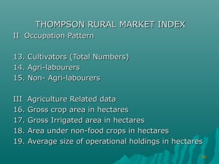 THOMPSON RURAL MARKET INDEX
II Occupation Pattern

13.   Cultivators (Total Numbers)
14.   Agri-labourers
15.   Non- Agri-labourers

III Agriculture Related data
16. Gross crop area in hectares
17. Gross Irrigated area in hectares
18. Area under non-food crops in hectares
19. Average size of operational holdings in hectares
                                                   30
 