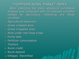 THOMPSON RURAL MARKET INDEX
     After collecting the data, statistical correlation
   analysis was conducted with 10 selected variables
   related to agriculture. Following are those
   variables.
1. Agricultural labourers

2. Gross cropped area

3. Gross irregated area

4. Area under non-food crops

5. Pump sets

6. Fertilizer consumption

7. Tractors

8. Rural credit

9. Rural deposit

10.Villages Electrified                               32
 