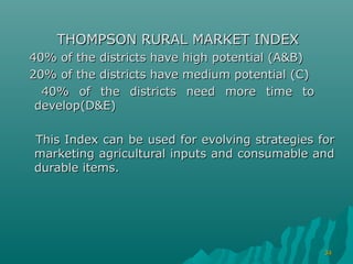 THOMPSON RURAL MARKET INDEX
40% of the districts have high potential (A&B)
20% of the districts have medium potential (C)
  40% of the districts need more time to
 develop(D&E)

This Index can be used for evolving strategies for
marketing agricultural inputs and consumable and
durable items.




                                                 34
 