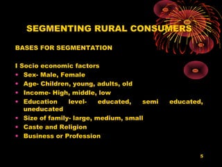 SEGMENTING RURAL CONSUMERS

BASES FOR SEGMENTATION

I Socio economic factors
• Sex- Male, Female
• Age- Children, young, adults, old
• Income- High, middle, low
• Education     level-    educated,   semi   educated,
   uneducated
• Size of family- large, medium, small
• Caste and Religion
• Business or Profession


                                                     5
 