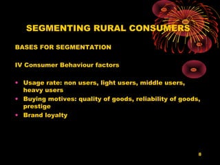 SEGMENTING RURAL CONSUMERS

BASES FOR SEGMENTATION

IV Consumer Behaviour factors

• Usage rate: non users, light users, middle users,
  heavy users
• Buying motives: quality of goods, reliability of goods,
  prestige
• Brand loyalty




                                                        8
 