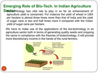 Emerging Role of Bio-Tech. in Indian Agriculture
Sector :
 Bio-technology has vital role to play in so far as enhancement of
     agriculture yield is concerned. For instance the yield of wheat in USA
     per hectare is almost three times more than that of India and the yield
     of sugar cane is two and half times more if compared with the Indian
     yield of sugar cane per hectare.
     We have to make use of the applications of the bio-technology in an
     agriculture sector both in terms of generating quality seeds and cropping
     the same in compliance with the theories of biotechnology. It will provide
     more discretionary income in the hands of the rural farmers.




12
 