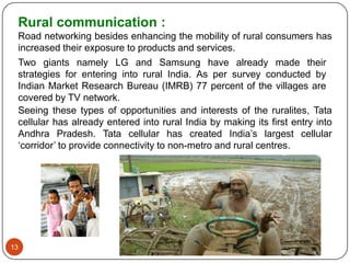 Rural communication :
 Road networking besides enhancing the mobility of rural consumers has
 increased their exposure to products and services.
 Two giants namely LG and Samsung have already made their
 strategies for entering into rural India. As per survey conducted by
 Indian Market Research Bureau (IMRB) 77 percent of the villages are
 covered by TV network.
 Seeing these types of opportunities and interests of the ruralites, Tata
 cellular has already entered into rural India by making its first entry into
 Andhra Pradesh. Tata cellular has created India‟s largest cellular
 „corridor‟ to provide connectivity to non-metro and rural centres.




13
 