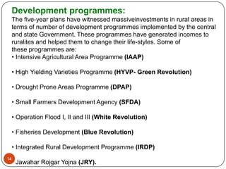 Development programmes:
 The five-year plans have witnessed massiveinvestments in rural areas in
 terms of number of development programmes implemented by the central
 and state Government. These programmes have generated incomes to
 ruralites and helped them to change their life-styles. Some of
 these programmes are:
 • Intensive Agricultural Area Programme (IAAP)

 • High Yielding Varieties Programme (HYVP- Green Revolution)

 • Drought Prone Areas Programme (DPAP)

 • Small Farmers Development Agency (SFDA)

 • Operation Flood I, II and III (White Revolution)

 • Fisheries Development (Blue Revolution)

 • Integrated Rural Development Programme (IRDP)
14
 • Jawahar Rojgar Yojna (JRY).
 
