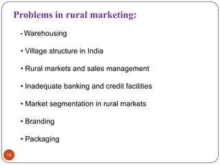 Problems in rural marketing:
      • Warehousing


      • Village structure in India

      • Rural markets and sales management

      • Inadequate banking and credit facilities

      • Market segmentation in rural markets

      • Branding

      • Packaging

15
 