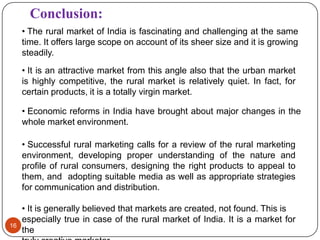 Conclusion:
     • The rural market of India is fascinating and challenging at the same
     time. It offers large scope on account of its sheer size and it is growing
     steadily.
     • It is an attractive market from this angle also that the urban market
     is highly competitive, the rural market is relatively quiet. In fact, for
     certain products, it is a totally virgin market.

     • Economic reforms in India have brought about major changes in the
     whole market environment.

     • Successful rural marketing calls for a review of the rural marketing
     environment, developing proper understanding of the nature and
     profile of rural consumers, designing the right products to appeal to
     them, and adopting suitable media as well as appropriate strategies
     for communication and distribution.

     • It is generally believed that markets are created, not found. This is
     especially true in case of the rural market of India. It is a market for
16
     the
 