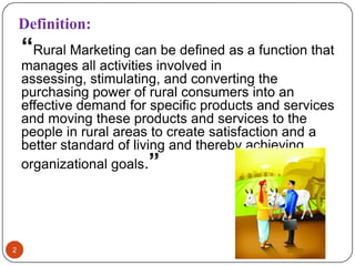 Definition:
    “Rural Marketing can be defined as a function that
    manages all activities involved in
    assessing, stimulating, and converting the
    purchasing power of rural consumers into an
    effective demand for specific products and services
    and moving these products and services to the
    people in rural areas to create satisfaction and a
    better standard of living and thereby achieving
    organizational goals.”




2
 