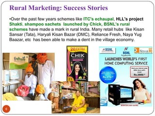 Rural Marketing: Success Stories
    •Over the past few years schemes like ITC's echaupal, HLL's project
    Shakti, shampoo sachets launched by Chick, BSNL's rural
    schemes have made a mark in rural India. Many retail hubs like Kisan
    Sansar (Tata), Haryali Kisan Bazar (DMC), Reliance Fresh, Naya Yug
    Baazar, etc has been able to make a dent in the village economy.




6
 
