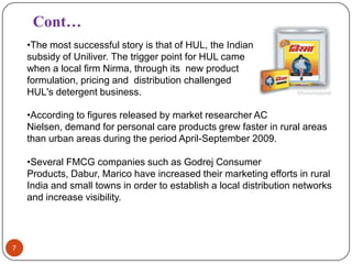 Cont…
    •The most successful story is that of HUL, the Indian
    subsidy of Uniliver. The trigger point for HUL came
    when a local firm Nirma, through its new product
    formulation, pricing and distribution challenged
    HUL's detergent business.

    •According to figures released by market researcher AC
    Nielsen, demand for personal care products grew faster in rural areas
    than urban areas during the period April-September 2009.

    •Several FMCG companies such as Godrej Consumer
    Products, Dabur, Marico have increased their marketing efforts in rural
    India and small towns in order to establish a local distribution networks
    and increase visibility.




7
 