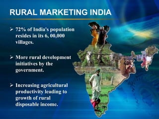 RURAL MARKETING INDIA

 72% of India's population
  resides in its 6, 00,000
  villages.

 More rural development
  initiatives by the
  government.

 Increasing agricultural
  productivity leading to
  growth of rural
  disposable income.
 