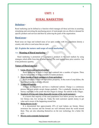 1
 
http://www.miteshk.webs.com 
UNIT: 1
RURAL MARKETING
Definition:-
Rural marketing can be defined as a function which manages all those activities in asserting,
stimulating and converting the purchasing power of rural people into an effective demand for
specific products and services and there by achieving the goals of the organisation.
Rural areas:-
Rural areas are large and isolated areas of an open country with low population density a
country side refers to rural areas that are open.
Q1. Explain the nature and scope of rural marketing?
Ans: Meaning of Rural marketing:-
Rural marketing is promotion of a company’s products in the rural markets by using
strategies which differ from that of urban market. The rural market more price sensitive but
it has preference quantity.
Nature of Rural market:-
1. Large, diverse and scattered market:-
Rural marketing in India is large, and scattered into a number of regions. There
may be less number of shops available to market products.
2. Major income of rural consumers is from agriculture:-
Rural prosperity is tied with agriculture prosperity. In the event of crop failure, the
incomes of masses is directly affected.
3. Traditional outlook:-
Villages develop slowly and have a traditional outlook. Change is a continuous
process but rural people accept change gradually. This is gradually changing due to
literacy especially in the youth who have begun to change the outlook in the villages.
4. Standard of living and rising disposable income of the rural customers:-
It is known that majority of the rural population lives below poverty line and has
low literacy rate, low savings etc. Today the rural customers spends money to get
value and is aware of the happening around him.
5. Rising literary levels:-
It is documented that approximately 45% of rural Indians are literate. Hence
awareness has increase and the formats are well informed about the world around
them. They are also educating themselves on the new technology for a better life
style.
6. Diverse socio economic background:-
 