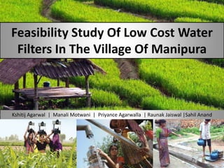Feasibility Study Of Low Cost Water
Filters In The Village Of Manipura

Kshitij Agarwal | Manali Motwani | Priyance Agarwalla | Raunak Jaiswal |Sahil Anand

 