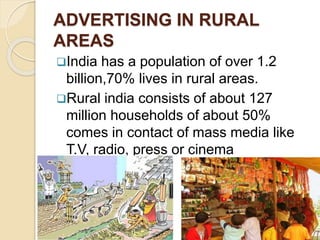 ADVERTISING IN RURAL 
AREAS 
India has a population of over 1.2 
billion,70% lives in rural areas. 
Rural india consists of about 127 
million households of about 50% 
comes in contact of mass media like 
T.V, radio, press or cinema 
 
