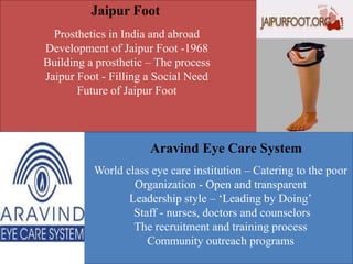 Jaipur Foot
Aravind Eye Care System
Prosthetics in India and abroad
Development of Jaipur Foot -1968
Building a prosthetic – The process
Jaipur Foot - Filling a Social Need
Future of Jaipur Foot
World class eye care institution – Catering to the poor
Organization - Open and transparent
Leadership style – ‘Leading by Doing’
Staff - nurses, doctors and counselors
The recruitment and training process
Community outreach programs
 