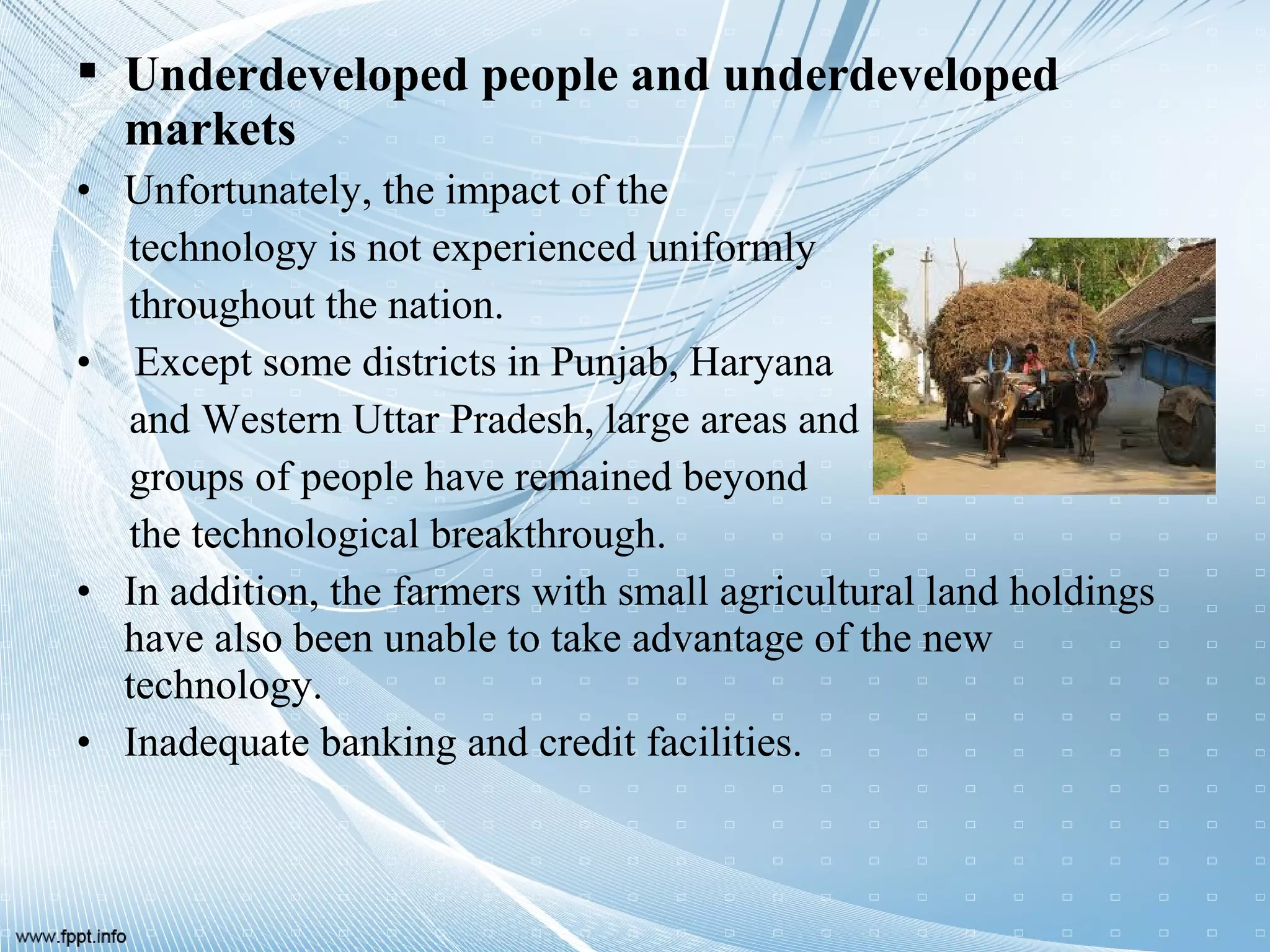  Underdeveloped people and underdeveloped
markets
• Unfortunately, the impact of the
technology is not experienced uniformly
throughout the nation.
• Except some districts in Punjab, Haryana
and Western Uttar Pradesh, large areas and
groups of people have remained beyond
the technological breakthrough.
• In addition, the farmers with small agricultural land holdings
have also been unable to take advantage of the new
technology.
• Inadequate banking and credit facilities.
 