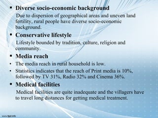  Diverse socio-economic background
Due to dispersion of geographical areas and uneven land
fertility, rural people have diverse socio-economic
background.
 Conservative lifestyle
Lifestyle bounded by tradition, culture, religion and
community.
 Media reach
• The media reach in rural household is low.
• Statistics indicates that the reach of Print media is 10%,
followed by TV 31%, Radio 32% and Cinema 36%.
 Medical facilities
Medical facilities are quite inadequate and the villagers have
to travel long distances for getting medical treatment.
 