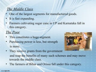 The Middle Class
• One of the largest segments for manufactured goods.
• It is fast expanding.
• Farmers cultivating sugar cane in UP and Karnataka fall in
this category.
The Poor
• This constitutes a huge segment.
• Purchasing power is less, but strength
is more.
• They receive grants from the government
and reap the benefits of many such schemes and may move
towards the middle class.
• The farmers of Bihar and Orissa fall under this category.
 