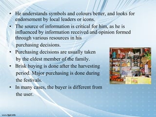 • He understands symbols and colours better, and looks for
endorsement by local leaders or icons.
• The source of information is critical for him, as he is
influenced by information received and opinion formed
through various resources in his
purchasing decisions.
• Purchasing decisions are usually taken
by the eldest member of the family.
• Brisk buying is done after the harvesting
period. Major purchasing is done during
the festivals.
• In many cases, the buyer is different from
the user.
 