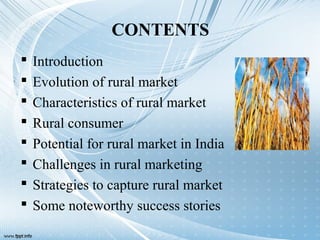 CONTENTS
 Introduction
 Evolution of rural market
 Characteristics of rural market
 Rural consumer
 Potential for rural market in India
 Challenges in rural marketing
 Strategies to capture rural market
 Some noteworthy success stories
 