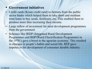  Government initiatives
• Credit cards (Kisan credit card) to farmers from the public
sector banks which helped them to take short and medium
term loans to buy seeds, fertilizers, etc. This enabled them to
produce more thus increasing their income.
• Large inflow of investment for rural development programmes
from the government.
• Schemes like IRDP (Integrated Rural Development
Programme) and REP (Rural Electrification Programme) in
the 1970’s gave a boost to the agrarian economy. This resulted
in changes in people’s habits and social life. REP gave
impetus to the development of consumer durable industry.
 